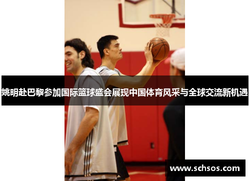 姚明赴巴黎参加国际篮球盛会展现中国体育风采与全球交流新机遇